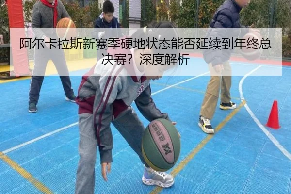 阿尔卡拉斯新赛季硬地状态能否延续到年终总决赛？深度解析