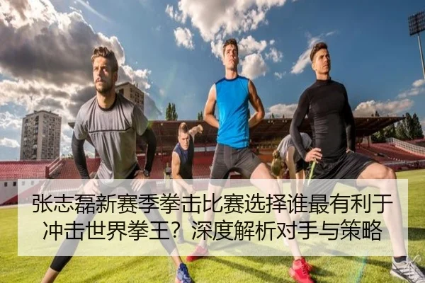 张志磊新赛季拳击比赛选择谁最有利于冲击世界拳王？深度解析对手与策略