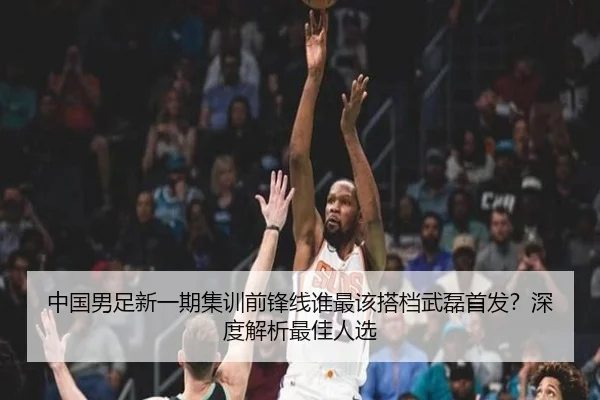 中国男足新一期集训前锋线谁最该搭档武磊首发？深度解析最佳人选